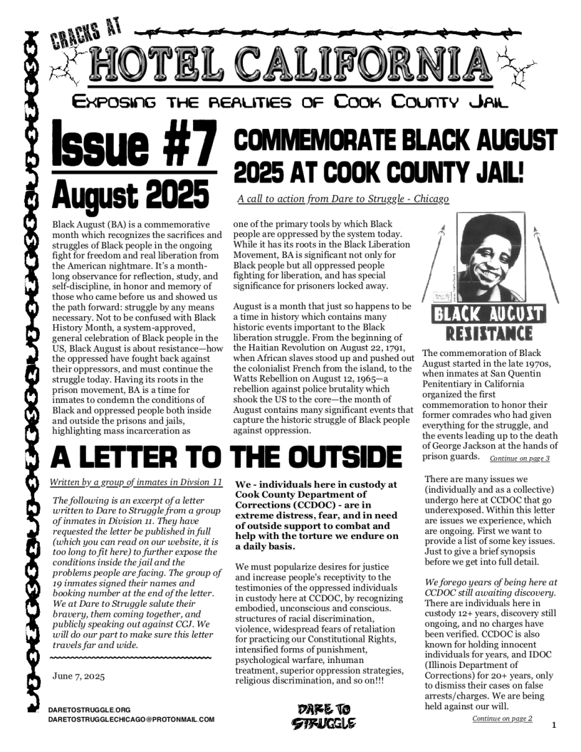 s B  -~ HOTEL CALIFORNIA =~  EXPOSING THE REAUTIES OF Coorn County Jai  Issue #7  August 2025  Black August (BA) is a commemorative ‘month which recognizes the sacrifices and struggles of Black people in the ongoing. fight for freedom and real liberation from the American nightmare. It’s a month- long observance for reflection, study, and self-discipline, in honor and memory of those who came before us and showed us the path forward: struggle by any means necessary. Not to be confused with Black History Month, a system-approved, general celebration of Black people in the US, Black August is about resistance—how the oppressed have fought back against their oppressors, and must continue the struggle today. Having ts roots in the prison movement, BA is a time for inmates to condemn the conditions of Black and oppressed people both inside and outside the prisons and ja highlighting mass incarcerafion as  COMMEMORATE BLACK AUGUST 2025 AT COOK COUNTY JAIL!  Acall to action from Dare to Struggle - Chicago  one of the primary tools by which Black 4  people are oppressed by the system today A  While it has its roots in the Black Liberation  Movement, BA s significant not only for  Black people but all oppressed people  fighting for liberation, and has special i S ignificance for prisoners locked away. H  Augustis a month that just so happens to be  a time in history which contains many LACK AUCUST historic events important to the Black  iberaton sruggle, From the beginning of RESISTANCE the Haitian Revolution on August 22, 1791, when Afican slaves stood up and pushed out the colonialist French from the island, to the 2 B ats Watts Rebellion on August 12, 1965—a ;;"““ it “E*I‘;‘ Quentin rebellion against police brutality which e e fiat shook the US to the core—the month of o memoration to honor thei August contains many significant events that  Sommemeration to honor thelr  . former comrades who had given capture the historic struggle of Black people 1o~ oyt against oppression. everything for the struggle, and  the events leading up to the death  >  ‘The commenmoration of Black August started in the late 1970,  of George Jackson at the hands of A LETTER TO THE OUTSIDE i oo  Written by.a group,  inmates in Divsion 11  The following is an excerpt of  letter written to Dare to Struggle from a group of inmates in Division 11. They have requested the letter be published in full (which you can read on our website, it is toolong to fit here) to further expose the conditions inside the jail and the problems people are facing. The group of 19 inmates signed their names and booking number at the end of the letter. We at Dare to Struggle salute their bravery, them coming together, and publicly speaking out against CCJ. We will do our part to make sure this letter travels far and wide.  June 7,2025  DARETOSTRUGGLE ORG DARETOSTRUGGLECHICAGO @PROTONMAIL COM  Lo N There are many issues we. CookCoumty Deparimentof " (individulyand asacollectve) Corrections (CCDOC)- arein \dcrcupceed: Within this e of outside support to combat and e issues wo experlence, which  are ongoing, First we want to help with the torture we endure on providealist of some key issues.  Just to give a brief synopsis  We must popularize desires for justice before we get into full detal.  and increase people’s receptivity to the testimonies of the oppressed individuals in custody here at CCDOC, by recognizing embodied, unconscious and conscious. structures of racial discrimination, violence, widespread fears of retaliation for practicing our Constitutional Rights, intensified forms of punishment, psychological warfare, inhuman treatment, superior oppression strategies, religious discrimination, and so on!!!  We forego years of being here at CCDOC still awaiting discovery, ‘There are individuals here in custody 12+ years, discovery still ongoing, and no charges have been verified. CCDOCis also known for holding innocent individuals for years, and IDOC (Illinois Department of Corrections) for 20+ years, only to dismiss their cases on false arrests/charges. We are being  DARE T0 held against our will. STRUCELE e  